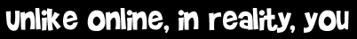Unlike online, in reality, you