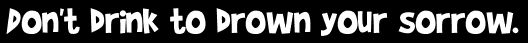 Don't drink to drown your sorrow.