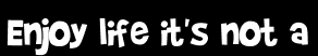 Enjoy life it's not a