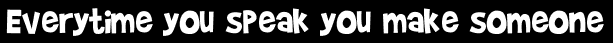 Everytime you speak you make someone