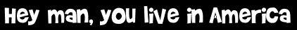 Hey man, you live in America