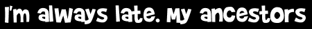 I'm always late. My ancestors