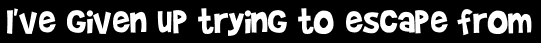 I've given up trying to escape from