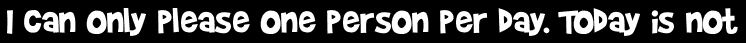 I can only please one person per day. Today is not