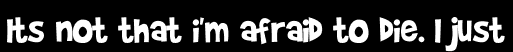 Its not that i'm afraid to die. I just