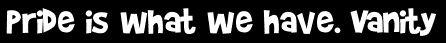 Pride is what we have. Vanity