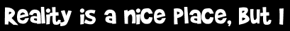 Reality is a nice place, but I
