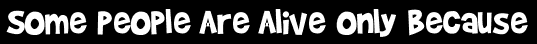 Some People Are Alive Only Because