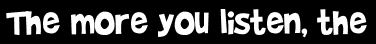 The more you listen, the