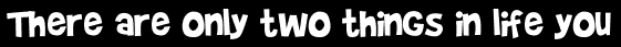 There are only two things in life you