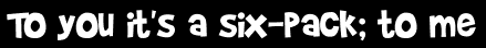 To you it's a six-pack; to me