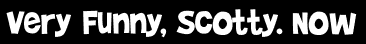 Very Funny, Scotty. Now