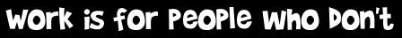 Work is for people who don't